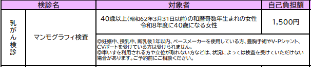 対象は40歳以上の和暦奇数年生まれの女性、または令和8年度に40歳になる女性です。妊娠・授乳中、断乳後1年以内、ペースメーカーの方、豊胸手術やV-Pシャント、CVポートを受けている方は受けられません。 自己負担額は1,500円です。